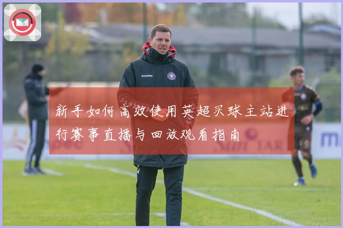 新手如何高效使用英超买球主站进行赛事直播与回放观看指南