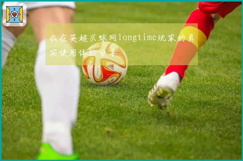 我在英超买球网longtime玩家的真实使用体验分享