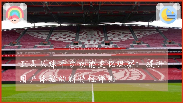 亚美买球平台功能变化观察：提升用户体验的新特性评测