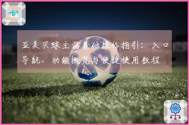 亚美买球主站基础操作指引：入口导航、功能概览与便捷使用教程