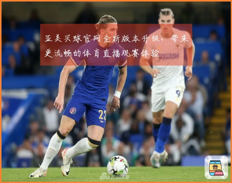 亚美买球官网全新版本升级，带来更流畅的体育直播观赛体验