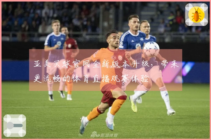 亚美买球官网全新版本升级，带来更流畅的体育直播观赛体验